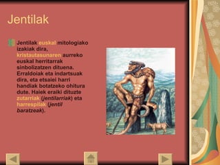 Jentilak Jentilak  euskal   mitologiako  izakiak dira,  kristautasunaren  aurreko euskal herritarrak sinbolizatzen dituena. Erraldoiak eta indartsuak dira, eta etsaiei harri handiak botatzeko ohitura dute. Haiek eraiki dituzte  zutarriak  ( jentilarriak ) eta  harrespilak  ( jentil baratzeak ).  