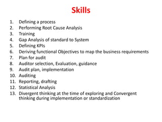 Skills
1. Defining a process
2. Performing Root Cause Analysis
3. Training
4. Gap Analysis of standard to System
5. Defining KPIs
6. Deriving functional Objectives to map the business requirements
7. Plan for audit
8. Auditor selection, Evaluation, guidance
9. Audit plan, implementation
10. Auditing
11. Reporting, drafting
12. Statistical Analysis
13. Divergent thinking at the time of exploring and Convergent
thinking during implementation or standardization
 