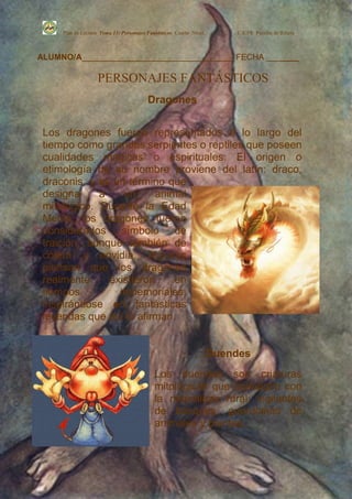 Plan de Lectura Tema 13: Personajes Fantásticos Cuarto Nivel.       C.E.PR. Perafán de Ribera



ALUMNO/A_________________________________ FECHA _______

                   PERSONAJES FANTÁSTICOS
                                         Dragones


 Los dragones fueron representados a lo largo del
 tiempo como grandes serpientes o reptiles que poseen
 cualidades mágicas o espirituales. El origen o
 etimología de su nombre proviene del latín: draco,
 draconis, y es un término que
 designa     a    un     animal
 mitológico. Durante la Edad
 Media, los dragones fueron
 considerados símbolo de
 traición, aunque también de
 cólera y envidia. Algunos
 piensan que los dragones
 realmente     existieron    en
 tiempos         inmemoriales,
 inspirándose en fantásticas
 leyendas que así lo afirman.


                                                                     Duendes
                                            Los duendes son criaturas
                                            mitológicas que comulgan con
                                            la naturaleza rural: vigilantes
                                            de bosques, guardianes de
                                            animales y plantas.
 