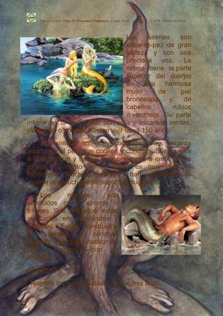 Plan de Lectura Tema 13: Personajes Fantásticos Cuarto Nivel.   C.E.PR. Perafán de Ribera




                                  Las    sirenas    son
                                  mujeres-pez de gran
                                  belleza y con una
                                  preciosa voz. La
                                  sirena tiene la parte
                                  superior del cuerpo
                                  de una hermosa
                                  mujer      de     piel
                                  bronceada     y     de
                                  cabellos        rubios
                                  o verdosos. Su parte
 inferior es la de un pez con cola y escamas verdes,
 plateadas o pardas. Suelen vivir unos 150 años.
      Las sirenas son muy coquetas y les encanta
 adornarse el pelo con corales y conchas. Suelen salir
 a la superficie y tumbarse sobre rocas a entonar sus
 cantos. El canto de la sirena es muy dulce y
 melodioso. Muchos marineros han encontrado la
 muerte al escuchar este canto tan sugerente.
       Los    machos       son
 conocidos como sirenos o
 tritones Sus poblados están
 instalados en acantilados y
 arrecifes. Están construidos
 con corales y conchas
 marinas. Les gusta habitar en
 paz y armonía con su
 entorno.
 CONTESTA :
1.   Nombra los seres fantásticos que has leído.
 