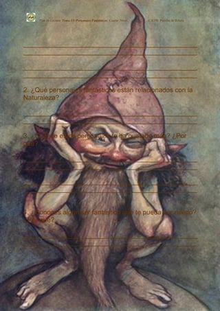 Plan de Lectura Tema 13: Personajes Fantásticos Cuarto Nivel.   C.E.PR. Perafán de Ribera




_______________________________________________
_______________________________________________

_______________________________________________
_______________________________________________

2. ¿Qué personajes fantásticos están relacionados con la
Naturaleza?

_______________________________________________
_______________________________________________

3. ¿Cuál de estos personajes te ha gustado más? ¿Por
qué?

_______________________________________________
_______________________________________________

_______________________________________________
_______________________________________________


4. ¿Conoces algún ser fantástico que te pueda dar miedo?
¿Por qué?

_______________________________________________
_______________________________________________
 