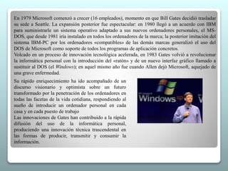 En 1979 Microsoft comenzó a crecer (16 empleados), momento en que Bill Gates decidió trasladar 
su sede a Seattle. La expansión posterior fue espectacular: en 1980 llegó a un acuerdo con IBM 
para suministrarle un sistema operativo adaptado a sus nuevos ordenadores personales, el MS-DOS, 
que desde 1981 iría instalado en todos los ordenadores de la marca; la posterior imitación del 
sistema IBM-PC por los ordenadores «compatibles» de las demás marcas generalizó el uso del 
DOS de Microsoft como soporte de todos los programas de aplicación concretos. 
Volcado en un proceso de innovación tecnológica acelerada, en 1983 Gates volvió a revolucionar 
la informática personal con la introducción del «ratón» y de un nuevo interfaz gráfico llamado a 
sustituir al DOS (el Windows); en aquel mismo año fue cuando Allen dejó Microsoft, aquejado de 
una grave enfermedad. 
Su rápido enriquecimiento ha ido acompañado de un 
discurso visionario y optimista sobre un futuro 
transformado por la penetración de los ordenadores en 
todas las facetas de la vida cotidiana, respondiendo al 
sueño de introducir un ordenador personal en cada 
casa y en cada puesto de trabajo 
Las innovaciones de Gates han contribuido a la rápida 
difusión del uso de la informática personal, 
produciendo una innovación técnica trascendental en 
las formas de producir, transmitir y consumir la 
información. 
 