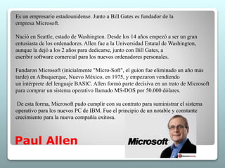 Es un empresario estadounidense. Junto a Bill Gates es fundador de la 
empresa Microsoft. 
Nació en Seattle, estado de Washington. Desde los 14 años empezó a ser un gran 
entusiasta de los ordenadores. Allen fue a la Universidad Estatal de Washington, 
aunque la dejó a los 2 años para dedicarse, junto con Bill Gates, a 
escribir software comercial para los nuevos ordenadores personales. 
Fundaron Microsoft (inicialmente "Micro-Soft", el guion fue eliminado un año más 
tarde) en Albuquerque, Nuevo México, en 1975, y empezaron vendiendo 
un intérprete del lenguaje BASIC. Allen formó parte decisiva en un trato de Microsoft 
para comprar un sistema operativo llamado MS-DOS por 50.000 dólares. 
De esta forma, Microsoft pudo cumplir con su contrato para suministrar el sistema 
operativo para los nuevos PC de IBM. Fue el principio de un notable y constante 
crecimiento para la nueva compañía exitosa. 
Paul Allen 
 