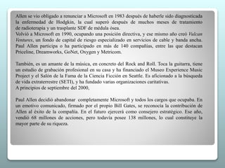 Allen se vio obligado a renunciar a Microsoft en 1983 después de haberle sido diagnosticada 
la enfermedad de Hodgkin, la cual superó después de muchos meses de tratamiento 
de radioterapia y un trasplante SDF de médula ósea. 
Volvió a Microsoft en 1990, ocupando una posición directiva, y ese mismo año creó Vulcan 
Ventures, un fondo de capital de riesgo especializado en servicios de cable y banda ancha. 
Paul Allen participa o ha participado en más de 140 compañías, entre las que destacan 
Priceline, Dreamworks, GoNet, Oxygen y Metricom. 
También, es un amante de la música, en concreto del Rock and Roll. Toca la guitarra, tiene 
un estudio de grabación profesional en su casa y ha financiado el Museo Experience Music 
Project y el Salón de la Fama de la Ciencia Ficción en Seattle. Es aficionado a la búsqueda 
de vida extraterrestre (SETI), y ha fundado varias organizaciones caritativas. 
A principios de septiembre del 2000, 
Paul Allen decidió abandonar completamente Microsoft y todos los cargos que ocupaba. En 
un emotivo comunicado, firmado por el propio Bill Gates, se reconocía la contribución de 
Allen al éxito de la compañía. En el futuro ejercerá como consejero estratégico. Ese año, 
vendió 68 millones de acciones, pero todavía posee 138 millones, lo cual constituye la 
mayor parte de su riqueza. 
 