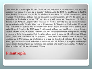 Gran parte de la filantropía de Paul Allen ha sido destinada a lo relacionado con servicios 
humanos y de salud, el avance de la ciencia y la tecnología. En 1986 fue establecida la Paul G. 
Allen Family Foundation con el fin de administrar sus obras de caridad. Anualmente, Allen 
consigue 30 millones de dólares para su fundación. Aproximadamente el 75% del dinero de la 
fundación es destinado a varias ONG de Seattle y del estado de Washington. El 25% es 
distribuido en Portland, Oregón y otras ciudades del pacífico noroeste. Una de las instituciones a 
las que más dinero ha donado Allen es a la Universidad de Washington. En los años 80, aportó 
casi 18 millones de dólares para la construcción de una nueva biblioteca con el nombre de su 
padre, Kenneth S. Allen. En 2003, donó 5 millones de dólares para establecer el centro de artes 
visuales Faye G. Allen, en honor a su madre. En 2004 fue completado el Centro para la Ciencia y 
la Ingeniería de la Computación Paul G. Allen, al que donó la suma de 14 millones de dólares, 
siendo quien más contribuyó en tal proyecto. Desde hace años colabora con la Escuela de 
Medicina de la Universidad de Washington, a la que ha donado 3,2 millones de dólares. Paul 
Allen, que actualmente está recibiendo tratamiento para el linfoma no-Hodgkin, declaró que 
cuando muera la mayor parte de su fortuna será donada a la filantropía. La actual “fortuna” de 
Allen se estima en $ 13.500 millones de dólares. 
Filantropía 
 