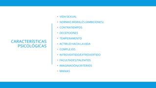 CARACTERÍSTICAS
PSICOLÓGICAS
 VIDA SEXUAL
 NORMAS MORALES (AMBICIONES)
 CONTRATIEMPOS
 DECEPCIONES
 TEMPERAMENTO
 ACTIRUD HACIA LAVIDA
 COMPLEJOS
 INTROVERTIDO/EXTROVERTIDO
 FACULTADES/TALENTOS
 IMAGINACIÓN/CRITERIOS
 MANIAS
 