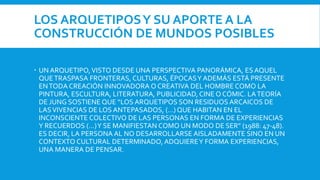LOS ARQUETIPOSY SU APORTE A LA
CONSTRUCCIÓN DE MUNDOS POSIBLES
 UN ARQUETIPO,VISTO DESDE UNA PERSPECTIVA PANORÁMICA, ES AQUEL
QUETRASPASA FRONTERAS, CULTURAS, ÉPOCASY ADEMÁS ESTÁ PRESENTE
ENTODA CREACIÓN INNOVADORA O CREATIVA DEL HOMBRE COMO LA
PINTURA, ESCULTURA, LITERATURA, PUBLICIDAD, CINE O CÓMIC. LATEORÍA
DE JUNG SOSTIENE QUE “LOS ARQUETIPOS SON RESIDUOS ARCAICOS DE
LASVIVENCIAS DE LOS ANTEPASADOS, (…) QUE HABITAN EN EL
INCONSCIENTE COLECTIVO DE LAS PERSONAS EN FORMA DE EXPERIENCIAS
Y RECUERDOS (…)Y SE MANIFIESTAN COMO UN MODO DE SER” (1988: 47-48).
ES DECIR, LA PERSONA AL NO DESARROLLARSE AISLADAMENTE SINO EN UN
CONTEXTO CULTURAL DETERMINADO, ADQUIEREY FORMA EXPERIENCIAS,
UNA MANERA DE PENSAR.
 