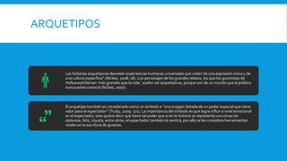ARQUETIPOS
Las historias arquetípicas desvelan experiencias humanas universales que visten de una expresión única y de
una cultura específica” (Mckee, 2008: 18). Los personajes de los grandes relatos, los que los guionistas de
Hollywood llaman ‘más grandes que la vida’, suelen ser arquetípicos, porque son de un mundo que el público
nunca antes conoció (Núñez, 2007).
El arquetipo también es considerado como un símbolo o “una imagen dotada de un poder especial que tiene
valor para el espectador” (Truby, 2009: 271). La importancia del símbolo es que logra influir a nivel emocional
en el espectador, esto quiere decir que tiene tal poder que si en la historia se representa una situación
dolorosa, feliz, injusta, entre otras, el espectador también lo sentirá, por ello se les considera herramientas
vitales en la escritura de guiones.
 