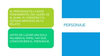 PERSONAJE
EL PERSONAJE ES LA BASE
FUNDAMENTAL DEL GUIÓN. ES
EL ALMA, EL CORAZÓNY EL
SISTEMA NERVIOSO DETU
RELATO.
ANTES DE LLEVAR UNA SOLA
PALABRA AL PAPEL HAY QUE
CONOCER BIEN EL PERSONAJE.
 