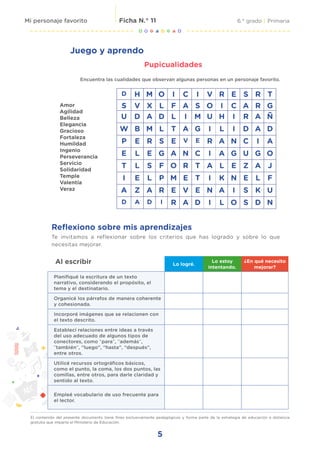 5
6.° grado | Primaria
Ficha N.° 11
Mi personaje favorito
El contenido del presente documento tiene fines exclusivamente pedagógicos y forma parte de la estrategia de educación a distancia
gratuita que imparte el Ministerio de Educación.
Juego y aprendo
Pupicualidades
Encuentra las cualidades que observan algunas personas en un personaje favorito.
Amor
Agilidad
Belleza
Elegancia
Gracioso
Fortaleza
Humildad
Ingenio
Perseverancia
Servicio
Solidaridad
Temple
Valentía
Veraz
D H M O I C I V R E S R T
S V X L F A S O I C A R G
U D A D L I M U H I R A Ñ
W B M L T A G I L I D A D
P E R S E V E R A N C I A
E L E G A N C I A G U G O
T L S F O R T A L E Z A J
I E L P M E T I K N E L F
A Z A R E V E N A I S K U
D A D I R A D I L O S D N
Al escribir Lo logré.
Lo estoy
intentando.
¿En qué necesito
mejorar?
Planifiqué la escritura de un texto
narrativo, considerando el propósito, el
tema y el destinatario.
Organicé los párrafos de manera coherente
y cohesionada.
Incorporé imágenes que se relacionen con
el texto descrito.
Establecí relaciones entre ideas a través
del uso adecuado de algunos tipos de
conectores, como “para”, “además”,
“también”, “luego”, “hasta”, “después”,
entre otros.
Utilicé recursos ortográficos básicos,
como el punto, la coma, los dos puntos, las
comillas, entre otros, para darle claridad y
sentido al texto.
Empleé vocabulario de uso frecuente para
el lector.
Reflexiono sobre mis aprendizajes
Te invitamos a reflexionar sobre los criterios que has logrado y sobre lo que
necesitas mejorar.
 