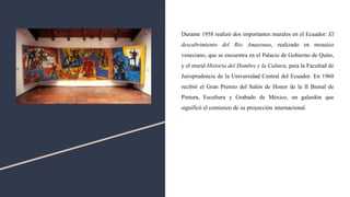 Durante 1958 realizó dos importantes murales en el Ecuador: El
descubrimiento del Río Amazonas, realizado en mosaico
veneciano, que se encuentra en el Palacio de Gobierno de Quito,
y el mural Historia del Hombre y la Cultura, para la Facultad de
Jurisprudencia de la Universidad Central del Ecuador. En 1960
recibió el Gran Premio del Salón de Honor de la II Bienal de
Pintura, Escultura y Grabado de México, un galardón que
significó el comienzo de su proyección internacional.
 