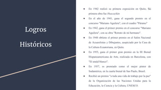 Logros
Históricos
● En 1942 realizó su primera exposición en Quito, Su
primera obra fue Huacayñán
● En el año de 1941, gana el segundo premio en el
concurso "Mariano Aguilera", con el cuadro "Páramo"
● En 1942, gana el primer premio en el concurso "Mariano
Aguilera", con su obra "Retrato de mi hermano".
● En 1948 obtiene el primer premio en el Salón Nacional
de Acuarelistas y Dibujantes, auspiciado por la Casa de
la Cultura Ecuatoriana, en Quito.
● En 1955, gana el primer gran premio en la III Bienal
Hispanoamericana de Arte, realizada en Barcelona, con
"El ataúd blanco".
● En 1957, es premiado como el mejor pintor de
Sudamérica, en la cuarta bienal de Sao Paulo, Brasil.
● Recibió un premio "a toda una vida de trabajo por la paz"
de la Organización de las Naciones Unidas para la
Educación, la Ciencia y la Cultura, UNESCO.
 