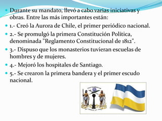  Durante su mandato, llevó a cabo varias iniciativas y







obras. Entre las más importantes están:
1.- Creó la Aurora de Chile, el primer periódico nacional.
2.- Se promulgó la primera Constitución Política,
denominada "Reglamento Constitucional de 1812".
3.- Dispuso que los monasterios tuvieran escuelas de
hombres y de mujeres.
4.- Mejoró los hospitales de Santiago.
5.- Se crearon la primera bandera y el primer escudo
nacional.

 