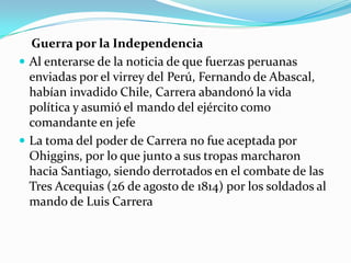 Guerra por la Independencia
 Al enterarse de la noticia de que fuerzas peruanas
enviadas por el virrey del Perú, Fernando de Abascal,
habían invadido Chile, Carrera abandonó la vida
política y asumió el mando del ejército como
comandante en jefe
 La toma del poder de Carrera no fue aceptada por
Ohiggins, por lo que junto a sus tropas marcharon
hacia Santiago, siendo derrotados en el combate de las
Tres Acequias (26 de agosto de 1814) por los soldados al
mando de Luis Carrera

 