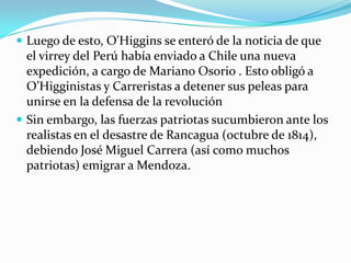  Luego de esto, O'Higgins se enteró de la noticia de que

el virrey del Perú había enviado a Chile una nueva
expedición, a cargo de Mariano Osorio . Esto obligó a
O’Higginistas y Carreristas a detener sus peleas para
unirse en la defensa de la revolución
 Sin embargo, las fuerzas patriotas sucumbieron ante los
realistas en el desastre de Rancagua (octubre de 1814),
debiendo José Miguel Carrera (así como muchos
patriotas) emigrar a Mendoza.

 