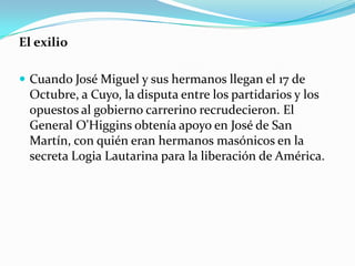 El exilio
 Cuando José Miguel y sus hermanos llegan el 17 de

Octubre, a Cuyo, la disputa entre los partidarios y los
opuestos al gobierno carrerino recrudecieron. El
General O'Higgins obtenía apoyo en José de San
Martín, con quién eran hermanos masónicos en la
secreta Logia Lautarina para la liberación de América.

 