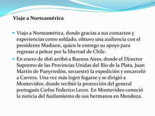 Viaje a Norteamérica
 Viajo a Norteamérica, donde gracias a sus contactos y

experiencias como soldado, obtuvo una audiencia con el
presidente Madison, quien le entrego su apoyo para
regresar a pelear por la libertad de Chile.
 En enero de 1816 arribó a Buenos Aires, donde el Director
Supremo de las Provincias Unidas del Río de la Plata, Juan
Martín de Pueyrredón, secuestró la expedición y encarceló
a Carrera. Una vez más logró fugarse y se dirigió a
Montevideo, donde recibió la protección del general
portugués Carlos Federico Lecor. En Montevideo conoció
la noticia del fusilamiento de sus hermanos en Mendoza.

 
