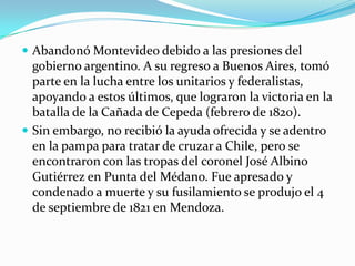  Abandonó Montevideo debido a las presiones del

gobierno argentino. A su regreso a Buenos Aires, tomó
parte en la lucha entre los unitarios y federalistas,
apoyando a estos últimos, que lograron la victoria en la
batalla de la Cañada de Cepeda (febrero de 1820).
 Sin embargo, no recibió la ayuda ofrecida y se adentro
en la pampa para tratar de cruzar a Chile, pero se
encontraron con las tropas del coronel José Albino
Gutiérrez en Punta del Médano. Fue apresado y
condenado a muerte y su fusilamiento se produjo el 4
de septiembre de 1821 en Mendoza.

 