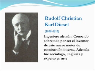 Rudolf Christian Karl   Diesel (1858-1913) Ingeniero alemán. Conocido sobretodo por ser el inventor de este nuevo motor de combustión interna, Además fue sociólogo, lingüista y experto en arte  