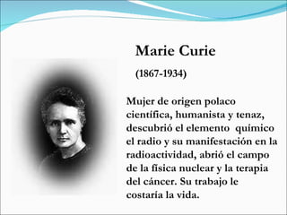 Marie Curie (1867-1934) Mujer de origen polaco  científica, humanista y tenaz,  descubrió el elemento  químico  el radio y su manifestación en la radioactividad, abrió el campo de la física nuclear y la terapia del cáncer. Su trabajo le costaría la vida.  