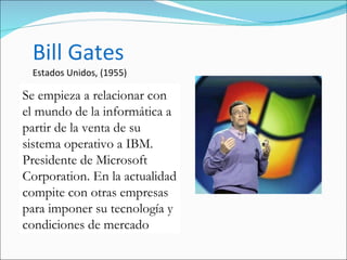 Bill Gates Estados Unidos, (1955) Se empieza a relacionar con el mundo de la informática a partir de la venta de su sistema operativo a IBM. Presidente de Microsoft Corporation. En la actualidad compite con otras empresas para imponer su tecnología y condiciones de mercado  