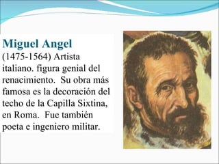 Miguel Angel   (1475-1564) Artista italiano. figura genial del renacimiento.  Su obra más famosa es la decoración del techo de la Capilla Sixtina, en Roma.  Fue también poeta e ingeniero militar. 