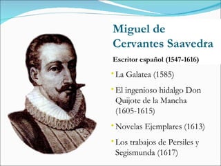 Miguel de Cervantes Saavedra Escritor español (1547-1616) La Galatea (1585) El ingenioso hidalgo Don Quijote de la Mancha (1605-1615) Novelas Ejemplares (1613) Los trabajos de Persiles y Segismunda (1617) 