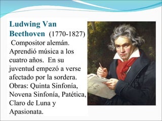 Ludwing Van Beethoven  (1770-1827)  Compositor alemán.  Aprendió música a los cuatro años.  En su juventud empezó a verse afectado por la sordera. Obras: Quinta Sinfonía, Novena Sinfonía, Patética, Claro de Luna y Apasionata. 