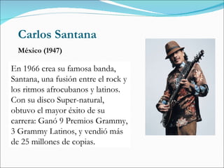 Carlos Santana México (1947) En 1966 crea su famosa banda, Santana, una fusión entre el rock y los ritmos afrocubanos y latinos. Con su disco Super-natural, obtuvo el mayor éxito de su carrera: Ganó 9 Premios Grammy, 3 Grammy Latinos, y vendió más de 25 millones de copias. 
