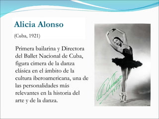 Alicia Alonso (Cuba, 1921) Primera bailarina y Directora del Ballet Nacional de Cuba, figura cimera de la danza clásica en el ámbito de la cultura iberoamericana, una de las personalidades más relevantes en la historia del arte y de la danza. 