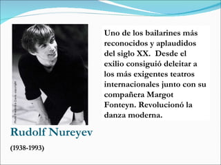 Rudolf Nureyev (1938-1993) Uno de los bailarines más reconocidos y aplaudidos del siglo XX.  Desde el exilio consiguió deleitar a los más exigentes teatros internacionales junto con su compañera Margot Fonteyn. Revolucionó la danza moderna. 