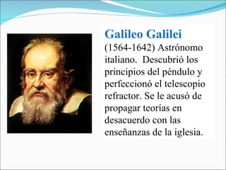 Galileo Galilei   (1564-1642) Astrónomo italiano.  Descubrió los principios del péndulo y perfeccionó el telescopio refractor. Se le acusó de propagar teorías en desacuerdo con las enseñanzas de la iglesia. 