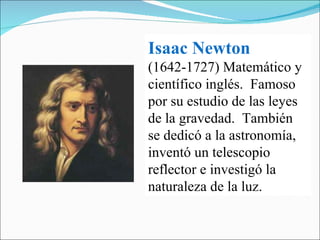 Isaac Newton   (1642-1727) Matemático y científico inglés.  Famoso por su estudio de las leyes de la gravedad.  También se dedicó a la astronomía, inventó un telescopio reflector e investigó la naturaleza de la luz. 