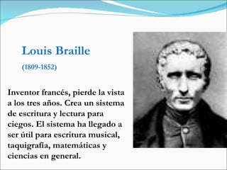 Louis Braille (1809-1852) Inventor francés, pierde la vista a los tres años. Crea un sistema de escritura y lectura para ciegos. El sistema ha llegado a ser útil para escritura musical, taquigrafía, matemáticas y ciencias en general.  