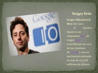 Sergey brin
Sergey Mijaylovich
Brin (en ruso:
      й       йлович
Брин) es un
empresarioruso, de
origen judío,
conocido por ser uno
de los creadores
de Google y con un
patrimonio estimado
en más de 17,5 mil
millones de dólares.
 