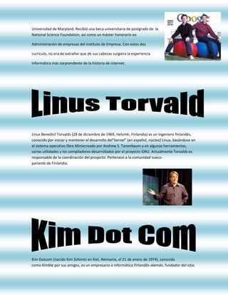 Universidad de Maryland. Recibió una beca universitaria de postgrado de la
National Science Foundation, así como un máster honorario en

Administración de empresas del Instituto de Empresa. Con estos dos

currículo, no era de extrañar que de sus cabezas surgiera la experiencia

informática más sorprendente de la historia de internet.




Linus Benedict Torvalds (28 de diciembre de 1969, Helsinki, Finlandia) es un ingeniero finlandés,
conocido por iniciar y mantener el desarrollo del"kernel" (en español, núcleo) Linux, basándose en
el sistema operativo libre Minixcreado por Andrew S. Tanenbaum y en algunas herramientas,
varias utilidades y los compiladores desarrollados por el proyecto GNU. Actualmente Torvalds es
responsable de la coordinación del proyecto. Pertenece a la comunidad sueco-
parlante de Finlandia.




Kim Dotcom (nacido Kim Schimtz en Kiel, Alemania, el 21 de enero de 1974), conocido
como Kimble por sus amigos, es un empresario e informático finlandés-alemán, fundador del sitio
 