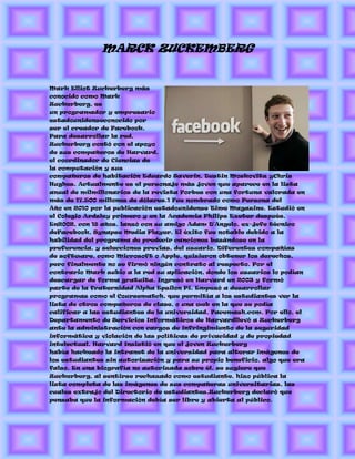 MARCK ZUCKEMBERG


Mark Elliot Zuckerberg más
conocido como Mark
Zuckerberg, es
un programador y empresario
estadounidenseconocido por
ser el creador de Facebook.
Para desarrollar la red,
Zuckerberg contó con el apoyo
de sus compañeros de Harvard,
el coordinador de Ciencias de
la computación y sus
compañeros de habitación Eduardo Saverin, Dustin Moskovitz yChris
Hughes. Actualmente es el personaje más joven que aparece en la lista
anual de milmillonarios de la revista Forbes con una fortuna valorada en
más de 17.500 millones de dólares.1 Fue nombrado como Persona del
Año en 2010 por la publicación estadounidense Time Magazine. Estudió en
el Colegio Ardsley primero y en la Academia Philips Exeter después.
En2002, con 18 años, lanzó con su amigo Adam D'Angelo, ex-jefe técnico
deFacebook, Synapse Media Player. El éxito fue notable debido a la
habilidad del programa de predecir canciones basándose en la
preferencia, y selecciones previas, del usuario. Diferentes compañías
de software, como Microsoft o Apple, quisieron obtener los derechos,
pero finalmente no se firmó ningún contrato al respecto. Por el
contrario Mark subio a la red su aplicación, donde los usuarios lo podían
descargar de forma gratuita. Ingresó en Harvard en 2003 y formó
parte de la fraternidad Alpha Epsilon Pi. Empezó a desarrollar
programas como el Coursematch, que permitía a los estudiantes ver la
lista de otros compañeros de clase, o una web en la que se podía
calificar a las estudiantes de la universidad, Facemash.com. Por ello, el
Departamento de Servicios Informáticos de Harvardllevó a Zuckerberg
ante la administración con cargos de infringimiento de la seguridad
informática y violación de las políticas de privacidad y de propiedad
intelectual. Harvard insistió en que el joven Zuckerberg
había hackeado la intranet de la universidad para alterar imágenes de
los estudiantes sin autorización y para su propio beneficio, algo que era
falso. En una biografía no autorizada sobre él, se sugiere que
Zuckerberg, al sentirse rechazado como estudiante, hizo pública la
lista completa de las imágenes de sus compañeras universitarias, las
cuales extrajo del Directorio de estudiantes.Zuckerberg declaró que
pensaba que la información debía ser libre y abierta al público.
 