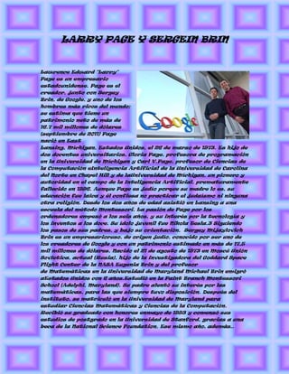 LARRY PAGE Y SERGEIN BRIN


Lawrence Edward "Larry"
Page es un empresario
estadounidense. Page es el
creador, junto con Sergey
Brin, de Google, y uno de los
hombres más ricos del mundo;
se estima que tiene un
patrimonio neto de más de
16.7 mil millones de dólares
(septiembre de 2011) Page
nació en East
Lansing, Míchigan, Estados Unidos, el 26 de marzo de 1973. Es hijo de
dos docentes universitarios, Gloria Page, profesora de programación
en la Universidad de Míchigan y Carl V.Page, profesor de Ciencias de
la Computación eInteligencia Artificial de la Universidad de Carolina
del Norte en Chapel Hill y de laUniversidad de Míchigan, un pionero y
autoridad en el campo de la Inteligencia Artificial, prematuramente
fallecido en 1996. Aunque Page es judío porque su madre lo es, su
educación fue laica y él confiesa no practicar el judaísmo ni ninguna
otra religión. Desde los dos años de edad asistió en Lansing a una
escuela del método Montessori. La pasión de Page por los
ordenadores empezó a los seis años, y su interés por la tecnología y
los inventos a los doce. Su ídolo juvenil fue Nikola Tesla.3 Siguiendo
los pasos de sus padres, y bajo su orientación, Sergey Mijaylovich
Brin es un empresarioruso, de origen judío, conocido por ser uno de
los creadores de Google y con un patrimonio estimado en más de 17,5
mil millones de dólares. Nacido el 21 de agosto de 1973 en Moscú Unión
Sovietica, actual (Rusia), hijo de la investigadora del Goddard Space
Flight Center de la NASA Eugenia Brin y del profesor
de Matemáticas en la Universidad de Maryland Michael Brin emigró
aEstados Unidos con 6 años.Estudió en la Paint Branch Montessori
School (Adelphi, Maryland). Su padre alentó su interés por las
matemáticas, para las que siempre tuvo disposición. Después del
instituto, se matriculó en la Universidad de Maryland para
estudiar Ciencias Matemáticas y Ciencias de la Computación.
Recibió su graduado con honores enmayo de 1993 y comenzó sus
estudios de postgrado en la Universidad de Stanford, gracias a una
beca de la National Science Foundation. Ese mismo año, además,.
 