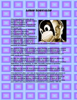 LINUS TORVALDS


Linus Benedict Torvalds (28 de
diciembre de 1969, Helsinki, Finlan
dia) es uningeniero de
software finlandés, conocido por
iniciar y mantener el desarrollo
del"kernel" (en
español, núcleo) Linux, basándose
en el sistema operativo
libre Minixcreado por Andrew S.
Tanenbaum y en algunas
herramientas, varias utilidades y
loscompiladores desarrollados por
el proyecto GNU. Actualmente
Torvalds es responsable de la
coordinación del proyecto. Pertenece a la comunidad sueco-
parlante de Finlandia.

Sus padres tomaron su nombre de Linus Pauling (estadounidense, Premio
Nobel de Química 1954). Comenzó sus andanzas informáticas a los 11 años
cuando su abuelo, un matemático y estadístico de la Universidad,
compró uno de los primeros microordenadores Commodore en 1980 y le
pidió ayuda para usarlo.

En 1988 fue admitido en la Universidad de Helsinki, donde se obtuvo su
maestría enCiencias de la Computación. Ese mismo año el
profesor Andrew S. Tanenbaum saca a la luz el S.O. Minix con propósitos
didácticos. 2 años después, en 1990, Torvalds empieza a aprender
el lenguaje de programación C en su universidad.

A finales de los años 80 tomó contacto con los computadores IBM, PC y
en 1991adquirió una computadora con procesador modelo 80386 de Intel.

A la edad de 21 años, con 1 año de experiencia programando ya conocía lo
suficiente del sistema operativo Minix como para tomar prestadas
algunas ideas y empezar un proyecto personal. Basándose en Design of
the Unix Operating System, publicado por Maurice J. Bach en 1986,
crearía una implementación que ejecutará cualquier tipo de programa,
pero sobre una arquitectura de ordenadores compatibles, IBM/PC.
 