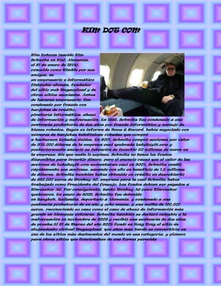 KIM DOT COM


Kim Dotcom (nacido Kim
Schmitz en Kiel, Alemania,
el 21 de enero de 1974),
conocido como Kimble por sus
amigos, es
un empresario e informático
finlandés-alemán, fundador
del sitio web Megaupload y de
otros sitios asociados. Antes
de hacerse empresario, fue
condenado por fraude con
tarjetas de crédito,
piratería informática, abuso
de información y malversación. En 1998, Schmitz fue condenado a una
sentencia probatoria de dos años por fraude informático y manejo de
bienes robados. Según un informe de News & Record, había negociado con
números de tarjetas telefónicas robadas que compró
a hackersen Estados Unidos. En 2001, Schmitz compró acciones por valor
de 375.000 dólares de la empresa casi quebrada LetsBuyIt.com y
posteriormente anunció su intención de invertir 50 millones de euros en
la empresa. Sin que nadie lo supiese, Schmitz no tenía los fondos
disponibles para invertir dinero, pero el anuncio causó que el valor de las
acciones de LetsBuyIt.com aumentaran casi un 300%. Schmitz vendió
rápidamente sus acciones, sacando con ello un beneficio de 1,5 millones
de dólares. Schmitz también había obtenido un crédito en descubierto
de 280.000 euros de Monkey AG, empresa para la cual Schmitz había
trabajado como Presidente del Consejo. Los fondos debían ser pagados a
Kimvestor AG. Por consiguiente, tanto Monkey AG como Kimvestor
quebraron. En enero de 2002, Schmitz fue detenido
en Bangkok, Tailandia, deportado a Alemania, y condenado a una
sentencia probatoria de un año y ocho meses, y una multa de 100.000
euros, reconociendo su caso como el caso de abuso de información más
grande en Alemania entonces. Schmitz también se declaró culpable a la
malversación en noviembre de 2003 y recibió una sentencia de dos años
de prueba.El 21 de Marzo del año 2005 fundó en Hong Kong el sitio de
alojamiento virtual Megaupload, que años más tarde se convertiría en
uno de los sitios más destacados del mundo en esa categoría, y pionero
para otros sitios que funcionaban de una forma parecida
 
