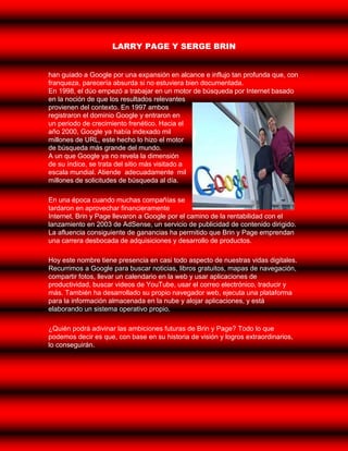 LARRY PAGE Y SERGE BRIN


han guiado a Google por una expansión en alcance e influjo tan profunda que, con
franqueza, parecería absurda si no estuviera bien documentada.
En 1998, el dúo empezó a trabajar en un motor de búsqueda por Internet basado
en la noción de que los resultados relevantes
provienen del contexto. En 1997 ambos
registraron el dominio Google y entraron en
un periodo de crecimiento frenético. Hacia el
año 2000, Google ya había indexado mil
millones de URL, este hecho lo hizo el motor
de búsqueda más grande del mundo.
A un que Google ya no revela la dimensión
de su índice, se trata del sitio más visitado a
escala mundial. Atiende adecuadamente mil
millones de solicitudes de búsqueda al día.

En una época cuando muchas compañías se
tardaron en aprovechar financieramente
Internet, Brin y Page llevaron a Google por el camino de la rentabilidad con el
lanzamiento en 2003 de AdSense, un servicio de publicidad de contenido dirigido.
La afluencia consiguiente de ganancias ha permitido que Brin y Page emprendan
una carrera desbocada de adquisiciones y desarrollo de productos.

Hoy este nombre tiene presencia en casi todo aspecto de nuestras vidas digitales.
Recurrimos a Google para buscar noticias, libros gratuitos, mapas de navegación,
compartir fotos, llevar un calendario en la web y usar aplicaciones de
productividad, buscar videos de YouTube, usar el correo electrónico, traducir y
más. También ha desarrollado su propio navegador web, ejecuta una plataforma
para la información almacenada en la nube y alojar aplicaciones, y está
elaborando un sistema operativo propio.

¿Quién podrá adivinar las ambiciones futuras de Brin y Page? Todo lo que
podemos decir es que, con base en su historia de visión y logros extraordinarios,
lo conseguirán.
 