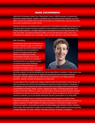 MARK ZUCKERBERG
(Mark Elliot Zuckerberg; Dobbs Ferry, Westchester County, 1984) Empresario y programador
informático estadounidense. Creador y presidente de la comunidad virtual Facebook, en el año
2008, con tan sólo veintitrés años de edad, se convirtió en el multimillonario más joven de la lista
que publica anualmente la revista Forbes.

Nacido en el seno de una familia judía, su pasión por la informática se manifestó muy pronto, y ya
a los doce años de edad comenzó a programar. Cursó estudios en el Ardsley High School y la
Phillips Exeter Academy, y en 2002 ingresó en la Universidad de Harvard, Massachusetts. Dos
años más tarde, a principios de febrero de 2004, con tan sólo diecinueve años y junto a sus
compañeros de habitación en la universidad, lanzó un nuevo sitio web, la red social Facebook.


Mark Zuckerberg

Originalmente denominado thefacebook, el
proyecto Facebook surgió con la intención
inicial de crear una red de conexión entre
los estudiantes de la Universidad de
Harvard. El nombre del sitio hacía
referencia al boletín que muchas
universidades entregan a sus nuevos
alumnos con la intención de ayudarles a
conocerse entre sí a su llegada al centro.
Los servicios que ofrecía Facebook
consistían fundamentalmente en la
posibilidad de agregar amigos, con los que
se podían intercambiar fotos y mensajes, y
de unirse a grupos, una de las utilidades que más se desarrollarían a posteriori. Cada usuario, que
debía estar registrado, disponía de un wall(muro) que permitía que los amigos escribieran
mensajes o enviaran regalos para que éste los viera. El supermuro, una mejora posterior,
permitiría, además, incrustar animaciones en formato flash.

Lo que empezó como un juego entre colegas desbordó todas las previsiones en poco tiempo. En
sólo dos semanas dos tercios de los estudiantes de Harvard se habían adherido a Facebook, y
coincidiendo con las vacaciones de verano de ese mismo año lo habían hecho más de treinta
universidades de Estados Unidos. Cuando acabaron las clases, Zuckerberg aprovechó para
mudarse a Palo Alto, California, y crear su primera oficina. Aunque la primera intención del joven
universitario era retomar sus estudios en Harvard tras el receso, el negocio iba viento en popa y
requería su atención, por lo que decidió abandonar Harvard y permanecer en la costa oeste.

El proyecto se extendía como un reguero de pólvora y pronto expandió sus redes a otras
instituciones educativas y empresas, hasta que al final el éxito propició que abriera sus servicios al
público en general. En 2006 Facebook se había convertido en un fenómeno mundial, con 64
millones de usuarios, concentrados en países de habla inglesa como Estados Unidos, Canadá y
Reino Unido. Sólo disponible en inglés en sus comienzos, en 2008 Facebook ensanchó horizontes
y estaba disponible en varios idiomas, entre ellos el francés, el alemán y el español.
 