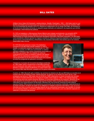 BILL GATES



(William Henry Gates III) Empresario estadounidense (Seattle, Washington, 1955 - ). Bill Gates nació en una
familia acomodada que le proporcionó una educación en centros de elite como la Escuela de Lakeside (1967-
73) y la Universidad de Harvard (1973-77). Siempre en colaboración con su amigo Paul Allen, se introdujo en
el mundo de la informática formando un pequeño equipo dedicado a la realización de programas que vendían
a empresas o Administraciones públicas.

En 1975 se trasladaron a Alburquerque (Nuevo México) para trabajar suministrando a la compañía MITS
programas susceptibles de ser utilizados con el primer microordenador, el Altair. En 1976 fundaron en
Alburquerque su propia empresa de producción desoftware informático, Microsoft Corporation, con Bill Gates
como presidente y director general; su negocio consistía en elaborar programas adaptados a las necesidades
de los nuevos microordenadores y ofrecérselos a las empresas fabricantes más baratos que si los hubieran
desarrollado ellas mismas.

En 1979 Microsoft comenzó a crecer (16 empleados),
momento en que Bill Gates decidió trasladar su sede a
Seattle. La expansión posterior fue espectacular: en 1980
llegó a un acuerdo con IBM para suministrarle un sistema
operativo adaptado a sus nuevos ordenadores personales, el
MS-DOS, que desde 1981 iría instalado en todos los
ordenadores de la marca; la posterior imitación del sistema
IBM-PC por los ordenadores «compatibles» de las demás
marcas generalizó el uso del DOS de Microsoft como soporte
de todos los programas de aplicación concretos.

Volcado en un proceso de innovación tecnológica acelerada,
en 1983 Gates volvió a revolucionar la informática personal
con la introducción del «ratón» y de un nuevo interfaz gráfico
llamado a sustituir al DOS (el Windows); en aquel mismo año
fue cuando Allen dejó Microsoft, aquejado de una grave enfermedad.

Cuando, en 1986, Microsoft salió a la Bolsa, las acciones se cotizaron tan alto que Bill Gates se convirtió en el
hombre más rico de Estados Unidos. Desde entonces, el negocio no ha cesado de crecer (de los 1.200
empleados que tenía en 1986 hasta más de 20.000 en 1996), obteniendo un virtual monopolio del mercado
del software mundial (reforzado por su victoria en el pleito contra Apple en 1992); y han seguido llegando
innovaciones como las nuevas versiones Windows 3.0 (muy bien recibida por los usuarios), Windows 95 (en
cuya campaña de promoción a escala mundial asumió el propio Gates el papel de profeta de la sociedad
cibernética como personificación de Microsoft), Windows 98 y las sucesivas versiones de este sistema
operativo.Desde 1993 embarcó a la compañía en la promoción de los soportes multimedia, especialmente en
el ámbito educativo. El talento de Gates se ha reflejado en múltiples programas informáticos, cuyo uso se ha
difundido por todo el mundo como lenguajes básicos de los ordenadores personales; pero también en el éxito
de una empresa flexible y competitiva, gestionada con criterios heterodoxos y con una atención especial a la
selección y motivación del personal.
 