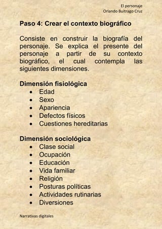 El personaje
Orlando Buitrago Cruz
Narrativas digitales
Paso 4: Crear el contexto biográfico
Consiste en construir la biografía del
personaje. Se explica el presente del
personaje a partir de su contexto
biográfico, el cual contempla las
siguientes dimensiones.
Dimensión fisiológica
 Edad
 Sexo
 Apariencia
 Defectos físicos
 Cuestiones hereditarias
Dimensión sociológica
 Clase social
 Ocupación
 Educación
 Vida familiar
 Religión
 Posturas políticas
 Actividades rutinarias
 Diversiones
 