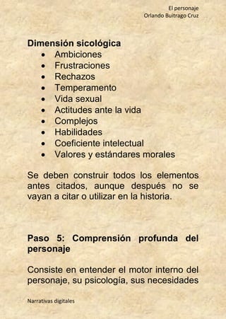 El personaje
Orlando Buitrago Cruz
Narrativas digitales
Dimensión sicológica
 Ambiciones
 Frustraciones
 Rechazos
 Temperamento
 Vida sexual
 Actitudes ante la vida
 Complejos
 Habilidades
 Coeficiente intelectual
 Valores y estándares morales
Se deben construir todos los elementos
antes citados, aunque después no se
vayan a citar o utilizar en la historia.
Paso 5: Comprensión profunda del
personaje
Consiste en entender el motor interno del
personaje, su psicología, sus necesidades
 