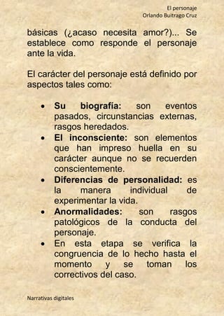 El personaje
Orlando Buitrago Cruz
Narrativas digitales
básicas (¿acaso necesita amor?)... Se
establece como responde el personaje
ante la vida.
El carácter del personaje está definido por
aspectos tales como:
 Su biografía: son eventos
pasados, circunstancias externas,
rasgos heredados.
 El inconsciente: son elementos
que han impreso huella en su
carácter aunque no se recuerden
conscientemente.
 Diferencias de personalidad: es
la manera individual de
experimentar la vida.
 Anormalidades: son rasgos
patológicos de la conducta del
personaje.
 En esta etapa se verifica la
congruencia de lo hecho hasta el
momento y se toman los
correctivos del caso.
 