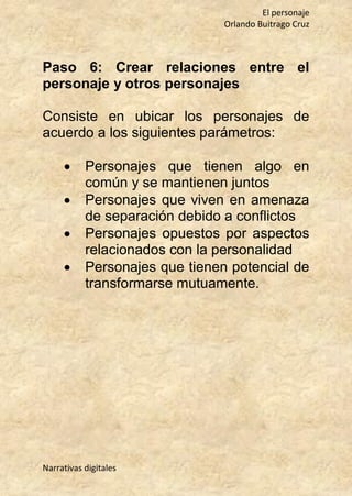 El personaje
Orlando Buitrago Cruz
Narrativas digitales
Paso 6: Crear relaciones entre el
personaje y otros personajes
Consiste en ubicar los personajes de
acuerdo a los siguientes parámetros:
 Personajes que tienen algo en
común y se mantienen juntos
 Personajes que viven en amenaza
de separación debido a conflictos
 Personajes opuestos por aspectos
relacionados con la personalidad
 Personajes que tienen potencial de
transformarse mutuamente.
 
