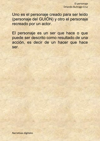 El personaje
Orlando Buitrago Cruz
Narrativas digitales
Uno es el personaje creado para ser leído
(personaje del GUIÓN) y otro el personaje
recreado por un actor.
El personaje es un ser que hace o que
puede ser descrito como resultado de una
acción, es decir de un hacer que hace
ser.
 
