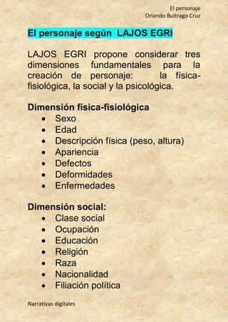 El personaje
Orlando Buitrago Cruz
Narrativas digitales
El personaje según LAJOS EGRI
LAJOS EGRI propone considerar tres
dimensiones fundamentales para la
creación de personaje: la física-
fisiológica, la social y la psicológica.
Dimensión física-fisiológica
 Sexo
 Edad
 Descripción física (peso, altura)
 Apariencia
 Defectos
 Deformidades
 Enfermedades
Dimensión social:
 Clase social
 Ocupación
 Educación
 Religión
 Raza
 Nacionalidad
 Filiación política
 
