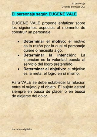 El personaje
Orlando Buitrago Cruz
Narrativas digitales
El personaje según EUGENE VALE
EUGENE VALE propone enfatizar sobre
los siguientes aspectos al momento de
construir un personaje:
 Determinar el motivo: el motivo
es la razón por la cual el personaje
quiere o necesita algo.
 Determinar la intención: La
intención es la voluntad puesta al
servicio del logro pretendido.
 Determinar el objetivo: el objetivo
es la meta, el logro en sí mismo.
Para VALE se debe establecer la relación
entre el sujeto y el objeto. El sujeto estará
siempre en busca de placer o en busca
de alejarse del dolor.
 